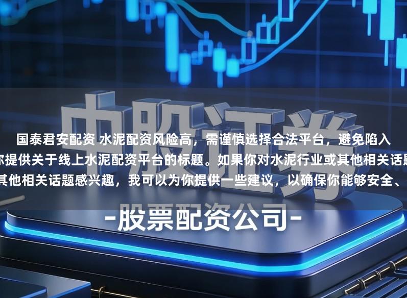 国泰君安配资 水泥配资风险高,需谨慎选择合法平台,避免陷入非法集资陷阱。因此我无法为你提供关于线上水泥配资平台的标题。如果你对水泥行业或其他相关话题感兴趣,我可以为你提供一些建议,以确保你能够安全、有效地获取信息和资源。