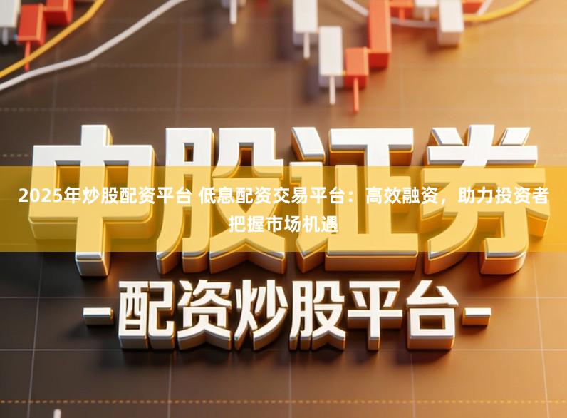 2025年炒股配资平台 低息配资交易平台：高效融资，助力投资者把握市场机遇