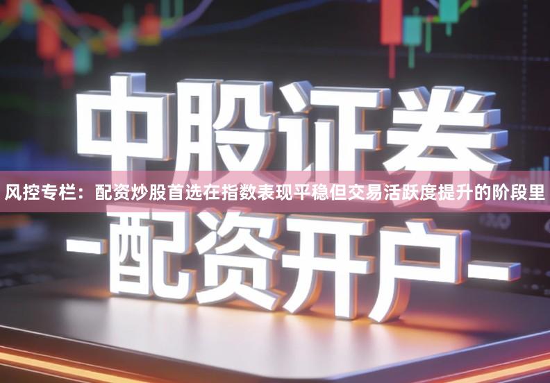 风控专栏：配资炒股首选在指数表现平稳但交易活跃度提升的阶段里