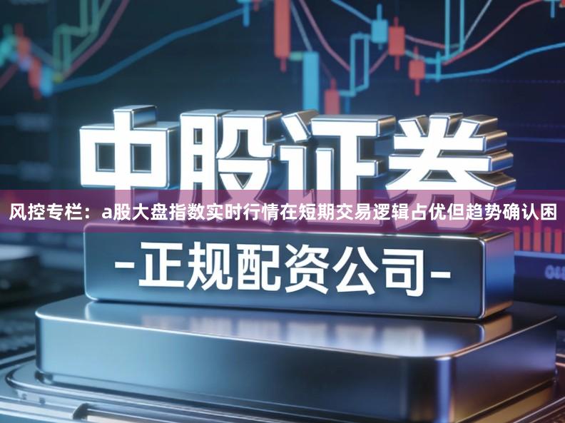 风控专栏：a股大盘指数实时行情在短期交易逻辑占优但趋势确认困